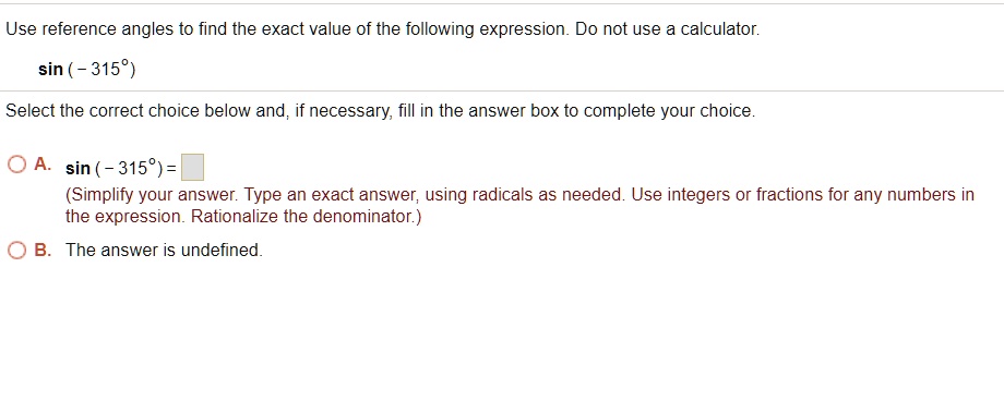 Use reference angles to find the exact value of the following expression. Do not use a calculator.
sin ( - 315°)
Select the correct choice below and, if necessary, fill in the answer box to complete your choice.
A. sin ( - 315°) =
(Simplify your answer. Type an exact answer, using radicals as needed. Use integers or fractions for any numbers in the expression. Rationalize the denominator.)
B. The answer is undefined.