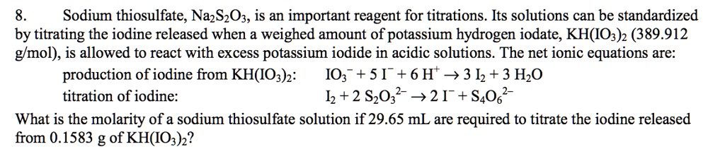 8. Sodium thiosulfate, Na2S2O3, is an important reagent for titrations. Its solutions can be standardized by titrating the iodine released when a weighed amount of potassium hydrogen iodate, KH(IO3)2 (389.912 g/mol), is allowed to react with excess potassium iodide in acidic solutions. The net ionic equations are:
production of iodine from KH(IO3)2: IO3? + 5 I? + 6 H? ? 3 I2 + 3 H2O
titration of iodine: I2 + 2 S2O3²? ? 2 I? + S4O6²?
What is the molarity of a sodium thiosulfate solution if 29.65 mL are required to titrate the iodine released from 0.1583 g of KH(IO3)2?