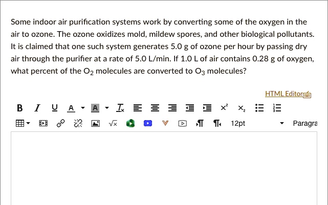 Some indoor air purification systems work by converting some of the oxygen in the air to ozone. The ozone oxidizes mold, mildew spores, and other biological pollutants. It is claimed that one such system generates 5.0 g of ozone per hour by passing dry air through the purifier at a rate of 5.0 L/min. If 1.0 L of air contains 0.28 g of oxygen, what percent of the O2 molecules are converted to O3 molecules?