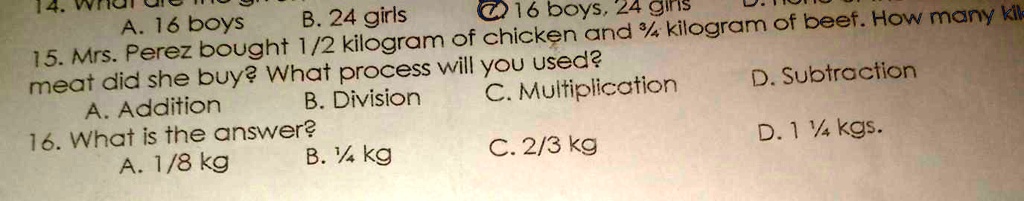 14. What are the given
A. 16 boys
B. 24 girls
C. 16 boys, 24 girls
15. Mrs. Perez bought 1/2 kilogram of chicken and 3/4 kilogram of beef. How many kilograms of meat did she buy? What process will you used?
A. Addition
B. Division
C. Multiplication
D. Subtraction
16. What is the answer?
A. 1/8 kg
B. 1/4 kg
C. 2/3 kg
D. 1 1/4 kgs.