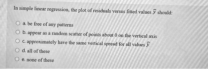 In simple linear regression, the plot of residuals versus fitted values haty should:
a. be free of any patterns
b. appear as a random scatter of points about 0 on the vertical axis
c. approximately have the same vertical spread for all values haty
d. all of these
e. none of these