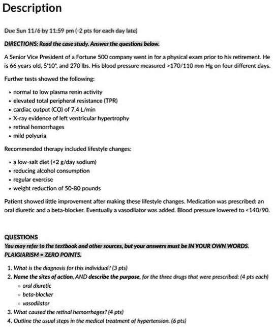 Description
Due Sun 11/6 by 11:59 pm (-2 pts for each day late)
DIRECTIONS: Read the case study. Answer the questions below.
A Senior Vice President of a Fortune 500 company went in for a physical exam prior to his retirement. He
is 66 years old, 5'10", and 270 lbs. His blood pressure measured >170/110 mm Hg on four different days.
Further tests showed the following:
• normal to low plasma renin activity
• elevated total peripheral resistance (TPR)
• cardiac output (CO) of 7.4 L/min
• X-ray evidence of left ventricular hypertrophy
• retinal hemorrhages
• mild polyuria
Recommended therapy included lifestyle changes:
• a low-salt diet (<2 g/day sodium)
• reducing alcohol consumption
• regular exercise
• weight reduction of 50-80 pounds
Patient showed little improvement after making these lifestyle changes. Medication was prescribed: an
oral diuretic and a beta-blocker. Eventually a vasodilator was added. Blood pressure lowered to <140/90.
QUESTIONS
You may refer to the textbook and other sources, but your answers must be IN YOUR OWN WORDS.
PLAIGIARISM = ZERO POINTS.
1. What is the diagnosis for this individual? (3 pts)
2. Name the sites of action, AND describe the purpose, for the three drugs that were prescribed: (4 pts each)
• oral diuretic
• beta-blocker
• vasodilator
3. What caused the retinal hemorrhages? (4 pts)
4. Outline the usual steps in the medical treatment of hypertension. (6 pts)