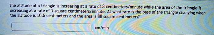 The altitude of a triangle is increasing at a rate of 3 centimeters/minute while the area of the triangle is increasing at a rate of 1 square centimeters/minute. At what rate is the base of the triangle changing when the altitude is 10.5 centimeters and the area is 80 square centimeters? cm/min
