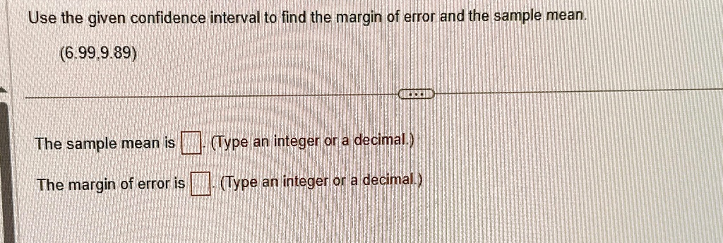 Use the given confidence interval to find the margin of error and the sample mean.
(6.99, 9.89)
The sample mean is 
(Type an integer or a decimal.)
The margin of error is 
(Type an integer or a decimal.)