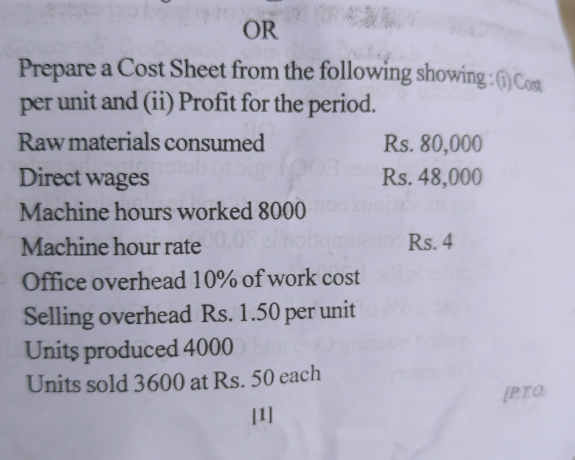 OR
Prepare a Cost Sheet from the following showing:(i) Cost per unit and (ii) Profit for the period.
Raw materials consumed
Rs. 80,000

Direct wages
Rs. 48,000

Machine hours worked 8000
Machine hour rate
Rs. 4

Office overhead 10 % of work cost
Selling overhead Rs. 1.50 per unit
Units produced 4000
Units sold 3600 at Rs. 50 each
[1]