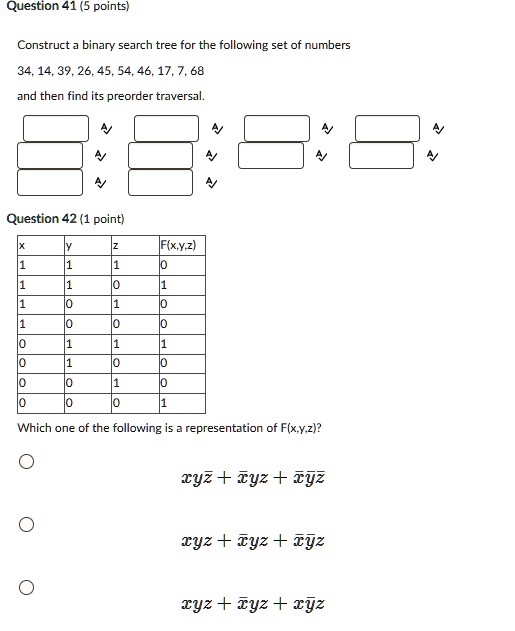 Question 41 (5 points)
Construct a binary search tree for the following set of numbers
34, 14, 39, 26, 45, 54, 46, 17, 7, 68
and then find its preorder traversal.
Question 42 (1 point)
X
y
Z
F(x,y,z)
1
1
1
0
1
1
0
1
1
0
1
0
1
0
1
0
0
1
1
1
0
1
0
0
0
0
1
0
0
0
1
Which one of the following is a representation of F(x,y,z)?
x̅yz + xy̅z + xy̅z̅
xyz + x̅yz + xy̅z
xyz + x̅yz + xy̅z