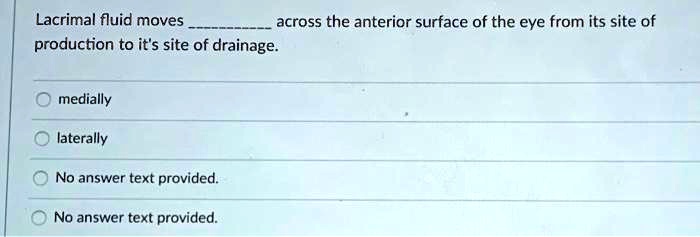 Lacrimal fluid moves  across the anterior surface of the eye from its site of production to it's site of drainage.
medially
laterally
No answer text provided.
No answer text provided.