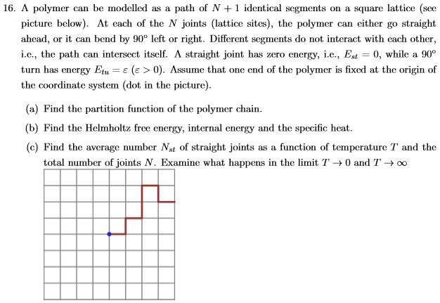 16. A polymer can be modelled as a path of N + 1 identical segments on a square lattice (see picture below). At each of the N joints (lattice sites), the polymer can either go straight ahead, or it can bend by 90° left or right. Different segments do not interact with each other, i.e., the path can intersect itself. A straight joint has zero energy, i.e., Est = 0, while a 90° turn has energy Etu = ? (? > 0). Assume that one end of the polymer is fixed at the origin of the coordinate system (dot in the picture).

(a) Find the partition function of the polymer chain.
(b) Find the Helmholtz free energy, internal energy and the specific heat.
(c) Find the average number Nst of straight joints as a function of temperature T and the total number of joints N. Examine what happens in the limit T ? 0 and T ? ?
