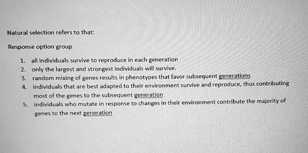 Natural selection refers to that:
1. all individuals survive to reproduce in each generation
2. only the largest and strongest individuals will survive.
3. random mixing of genes results in phenotypes that favor subsequent generations
4. individuals that are best adapted to their environment survive and reproduce, thus contributing most of the genes to the subsequent generation
5. individuals who mutate in response to changes in their environment contribute the majority of genes to the next generation