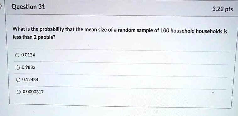 Question 31
3.22 pts
What is the probability that the mean size of a random sample of 100 household households is
less than 2 people?
0.0124
0.9832
0.12434
0.0000317