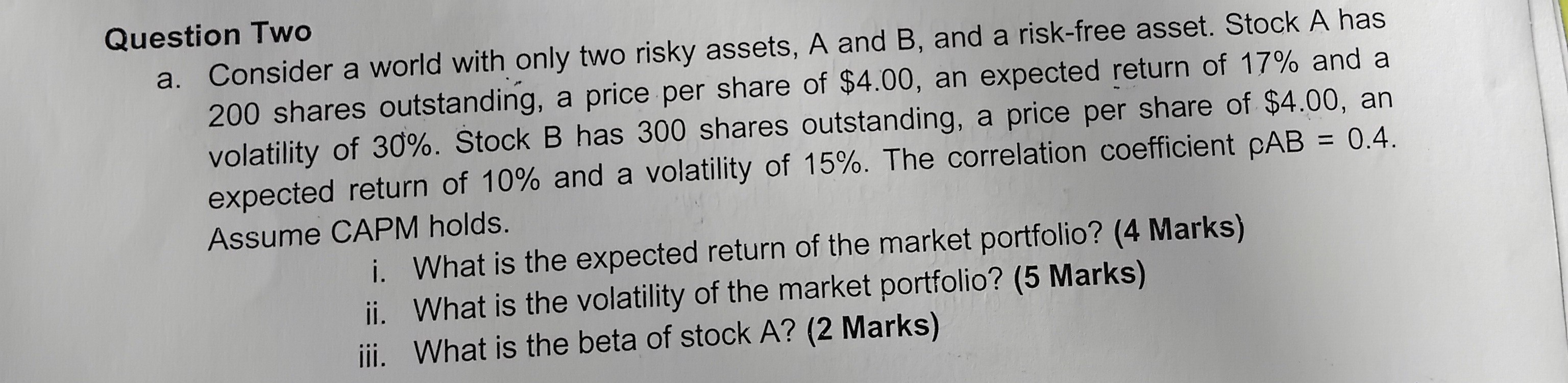 Question Two
a. Consider a world with only two risky assets, ( A ) and ( B ), and a risk-free asset. Stock ( A ) has 200 shares outstanding, a price per share of ( 4.00 ), an expected return of ( 17 % ) and a volatility of ( 30 % ). Stock B has 300 shares outstanding, a price per share of ( $ 4.00 ), an expected return of ( 10 % ) and a volatility of ( 15 % ). The correlation coefficient ( ho A B=0.4 ). Assume CAPM holds.
i. What is the expected return of the market portfolio? (4 Marks)
ii. What is the volatility of the market portfolio? (5 Marks)
iii. What is the beta of stock A? (2 Marks)