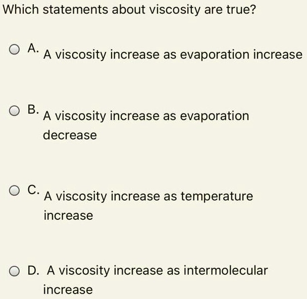 Which statements about viscosity are true?

A. A viscosity increase as evaporation increase

B. A viscosity increase as evaporation decrease

C. A viscosity increase as temperature increase

D. A viscosity increase as intermolecular increase