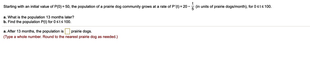 Starting with an initial value of P(0) = 50, the population of a prairie dog community grows at a rate of P'(t) = 20 - t/5 (in units of prairie dogs/month), for 0 ? t ? 100.
a. What is the population 13 months later?
b. Find the population P(t) for 0 ? t ? 100.
a. After 13 months, the population is prairie dogs.
(Type a whole number. Round to the nearest prairie dog as needed.)
