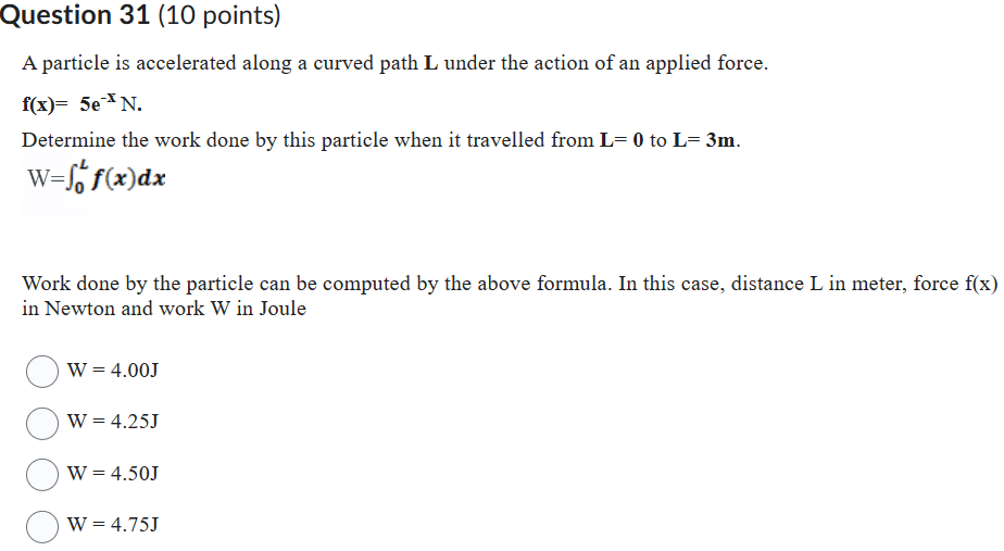 A particle is accelerated along a curved path L under the action of an applied force.
f(x)= 5e^-x N.
Determine the work done by this particle when it travelled from L= 0 to L= 3m.
W=?(0 to L) f(x)dx
Work done by the particle can be computed by the above formula. In this case, distance L in meter, force f(x) in Newton and work W in Joule
W = 4.00J
W = 4.25J
W = 4.50J
W = 4.75J