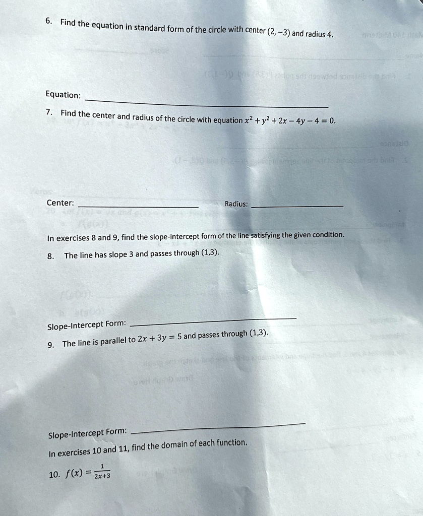 6. Find the equation in standard form of the circle with center (2, -3) and radius 4.
Equation:
7. Find the center and radius of the circle with equation x^2 + y^2 + 2x - 4y - 4 = 0.
Center:
Radius:
In exercises 8 and 9, find the slope-intercept form of the line satisfying the given condition.
8. The line has slope 3 and passes through (1,3).
Slope-Intercept Form:
9. The line is parallel to 2x + 3y = 5 and passes through (1,3).
Slope-Intercept Form:
In exercises 10 and 11, find the domain of each function.
1
10. f(x) = (1)/(2x+3)