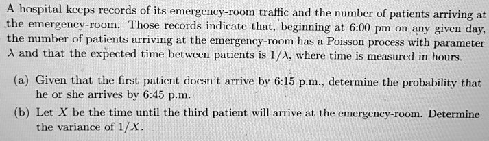 A hospital keeps records of its emergency-room traffic and the number of patients arriving at the emergency-room. Those records indicate that, beginning at 6:00 pm on any given day, the number of patients arriving at the emergency-room has a Poisson process with parameter ? and that the expected time between patients is 1/?, where time is measured in hours.

(a) Given that the first patient doesn't arrive by 6:15 p.m., determine the probability that he or she arrives by 6:45 p.m.
(b) Let X be the time until the third patient will arrive at the emergency-room. Determine the variance of 1/X.