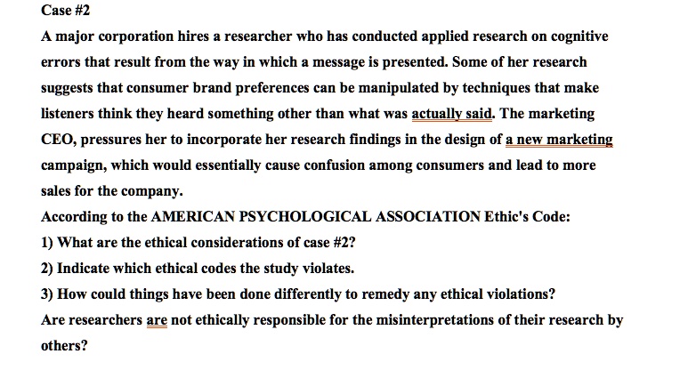 Case #2
A major corporation hires a researcher who has conducted applied research on cognitive
errors that result from the way in which a message is presented. Some of her research
suggests that consumer brand preferences can be manipulated by techniques that make
listeners think they heard something other than what was actually said. The marketing
CEO, pressures her to incorporate her research findings in the design of a new marketing
campaign, which would essentially cause confusion among consumers and lead to more
sales for the company.
According to the AMERICAN PSYCHOLOGICAL ASSOCIATION Ethic's Code:
1) What are the ethical considerations of case #2?
2) Indicate which ethical codes the study violates.
3) How could things have been done differently to remedy any ethical violations?
Are researchers are not ethically responsible for the misinterpretations of their research by
others?