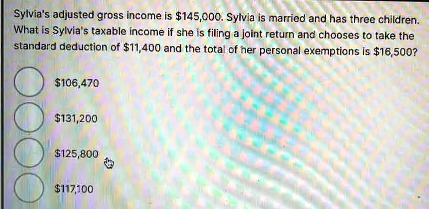 Sylvia's adjusted gross income is 145,000. Sylvia is married and has three children.
What is Sylvia's taxable income if she is filing a joint return and chooses to take the
standard deduction of11,400 and the total of her personal exemptions is 16,500?106,470
131,200125,800
117,100