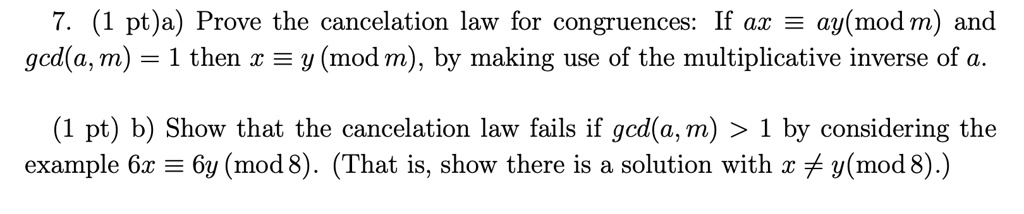 7. a) Prove the cancelation law for congruences: If ax ? ay (mod m) and gcd(a, m) = 1 then x ? y (mod m), by making use of the multiplicative inverse of a.
b) Show that the cancelation law fails if gcd(a, m) > 1 by considering the example 6x ? 6y (mod 8). (That is, show there is a solution with x ? y (mod 8).)