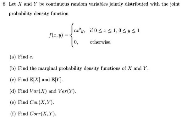 8. Let X and Y be continuous random variables jointly distributed with the joint
probability density function
f(x, y) =  cx^2y, if 0 <= x <= 1, 0 <= y <= 1
0, otherwise,
(a) Find c.
(b) Find the marginal probability density functions of X and Y.
(c) Find E[X] and E[Y].
(d) Find Var(X) and Var(Y).
(e) Find Cov(X, Y).
(f) Find Corr(X, Y).