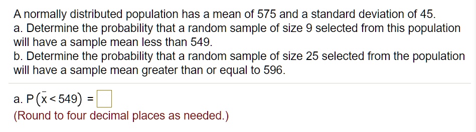 A normally distributed population has a mean of 575 and a standard deviation of 45.
a. Determine the probability that a random sample of size 9 selected from this population
will have a sample mean less than 549.
b. Determine the probability that a random sample of size 25 selected from the population
will have a sample mean greater than or equal to 596.
a. P (x? < 549) =
(Round to four decimal places as needed.)