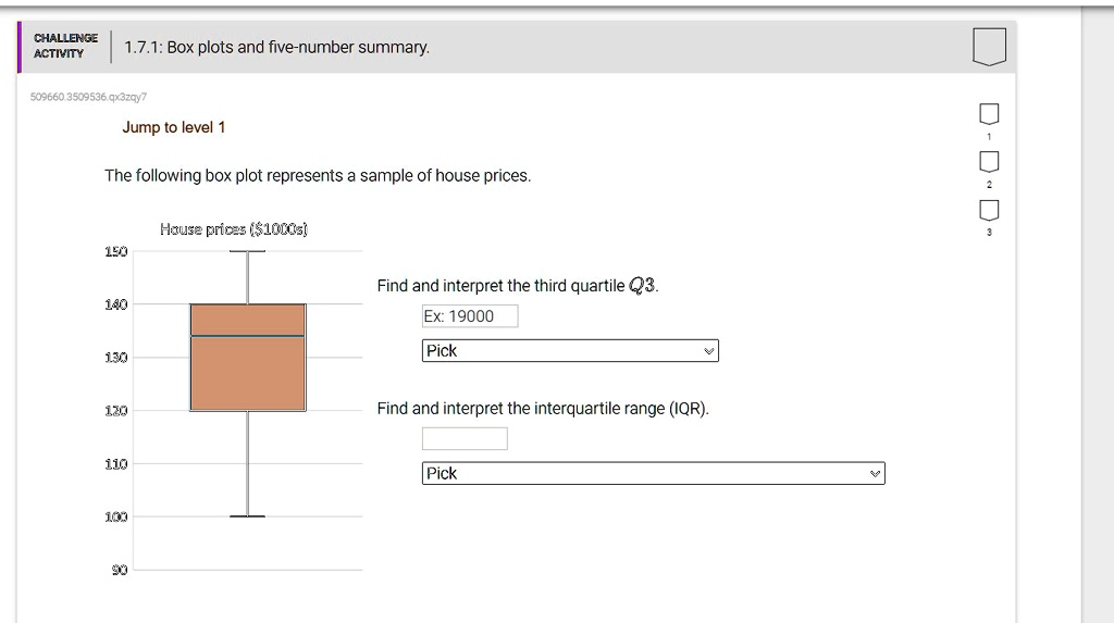 CHALLENGE ACTIVITY
1.7.1: Box plots and five-number summary.
Jump to level 1
The following box plot represents a sample of house prices.
House prices (1000s)
150
140
130
Find and interpret the third quartile Q3.
Ex: 19000
Pick
120
Find and interpret the interquartile range (IQR).
110
100
90
Pick