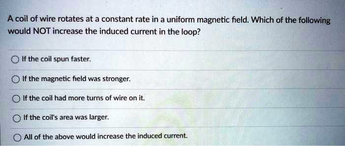 A coil of wire rotates at a constant rate in a uniform magnetic field. Which of the following would NOT increase the induced current in the loop?
If the coil spun faster.
If the magnetic field was stronger.
If the coil had more turns of wire on it.
If the coil's area was larger.
All of the above would increase the induced current.