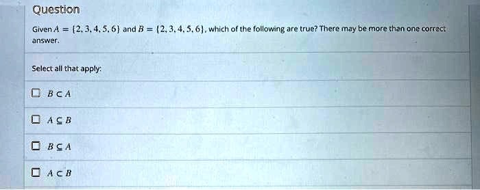 Given A = 2, 3, 4, 5, 6 and B = 2, 3, 4, 5, 6, which of the following are true? There may be more than one correct answer.
Select all that apply:
B ? A
A ? B
B ? A
A ? B