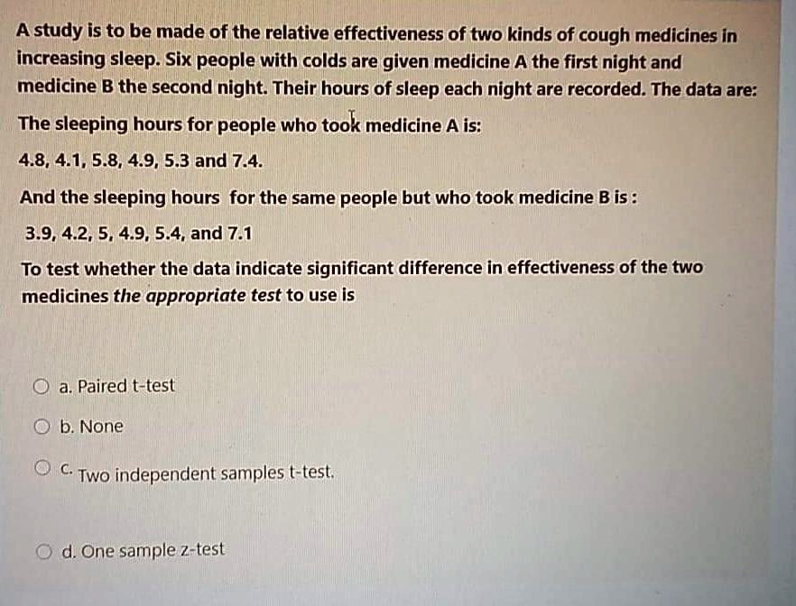 A study is to be made of the relative effectiveness of two kinds of cough medicines in increasing sleep. Six people with colds are given medicine A the first night and medicine B the second night. Their hours of sleep each night are recorded. The data are:
The sleeping hours for people who took medicine A is:
4.8, 4.1, 5.8, 4.9, 5.3 and 7.4.
And the sleeping hours for the same people but who took medicine B is :
3.9, 4.2, 5, 4.9, 5.4, and 7.1
To test whether the data indicate significant difference in effectiveness of the two medicines the appropriate test to use is
a. Paired t-test
b. None
c. Two independent samples t-test.
d. One sample z-test