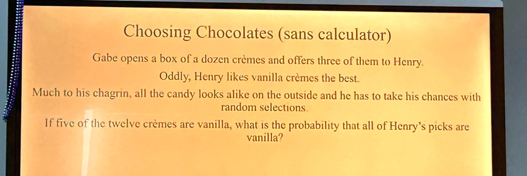 Choosing Chocolates (sans calculator)
Gabe opens a box of a dozen crèmes and offers three of them to Henry.
Oddly, Henry likes vanilla crèmes the best.
Much to his chagrin, all the candy looks alike on the outside and he has to take his chances with
random selections.
If five of the twelve crèmes are vanilla, what is the probability that all of Henry's picks are
vanilla?