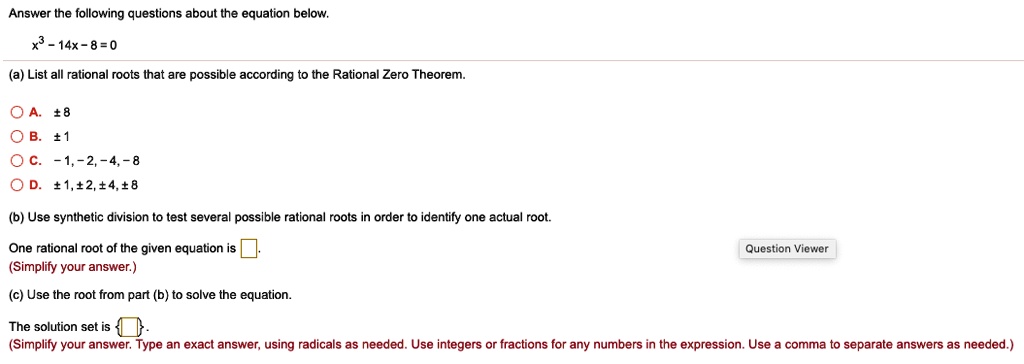 Answer the following questions about the equation below.
x^3 - 14x - 8 = 0
(a) List all rational roots that are possible according to the Rational Zero Theorem.
A. ± 8
B. ± 1
C. -1, -2, -4, -8
D. ± 1, ± 2, ± 4, ± 8
(b) Use synthetic division to test several possible rational roots in order to identify one actual root.
One rational root of the given equation is [ ].
(Simplify your answer.)
(c) Use the root from part (b) to solve the equation.
The solution set is [ ].
(Simplify your answer. Type an exact answer, using radicals as needed. Use integers or fractions for any numbers in the expression. Use a comma to separate answers as needed.)