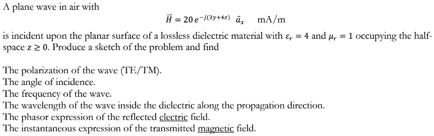 A plane wave in air with
H⃗ = 20 e^-j(3y+4z)a⃗x⃗ mA/m
is incident upon the planar surface of a lossless dielectric material with = 4 and = 1 occupying the half-
space z ? 0. Produce a sketch of the problem and find
The polarization of the wave (TE/TM).
The angle of incidence.
The frequency of the wave.
The wavelength of the wave inside the dielectric along the propagation direction.
The phasor expression of the reflected electric field.
The instantaneous expression of the transmitted magnetic field.