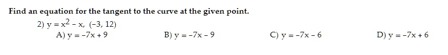Find an equation for the tangent to the curve at the given point.
2) y = x^2 - x, (-3, 12)
A) y = -7x + 9
B) y = -7x - 9
C) y = -7x - 6
D) y = -7x + 6