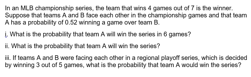 In an MLB championship series, the team that wins 4 games out of 7 is the winner. Suppose that teams A and B face each other in the championship games and that team A has a probability of 0.52 winning a game over team B.

i. What is the probability that team A will win the series in 6 games?

ii. What is the probability that team A will win the series?

iii. If teams A and B were facing each other in a regional playoff series, which is decided by winning 3 out of 5 games, what is the probability that team A would win the series?