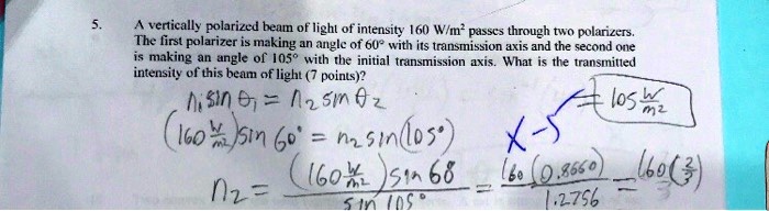 A vertically polarized beam of light of intensity 160 W/m² passes through two polarizers. The first polarizer is making an angle of 60° with its transmission axis and the second one is making an angle of 105° with the initial transmission axis. What is the transmitted intensity of this beam of light (7 points)?
n? sin ?? = n? sin ??
(160 W/m²) sin 60° = n? sin (105°)
n? = (160 W/m²) sin 60 / sin 105° = 160(0.8660) / 1.2756 = 160(?3/2) / 3