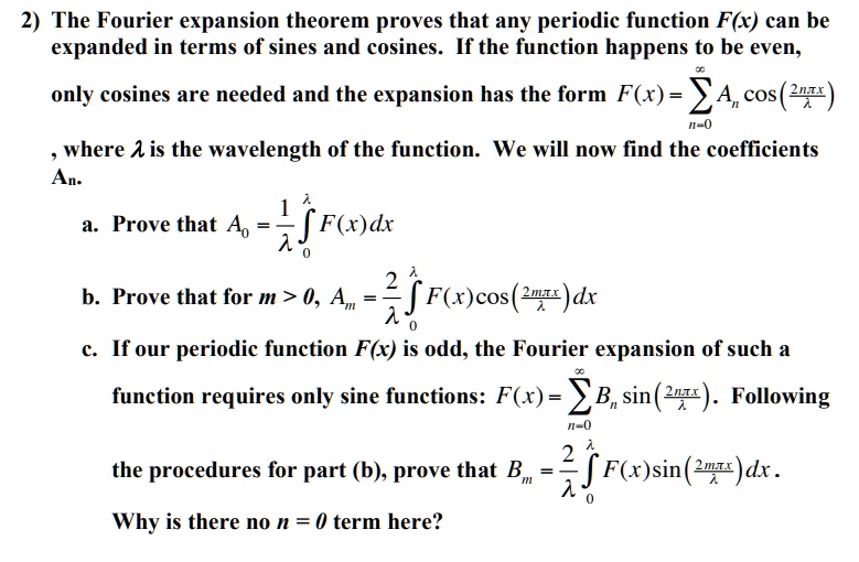 2) The Fourier expansion theorem proves that any periodic function F(x) can be expanded in terms of sines and cosines. If the function happens to be even, only cosines are needed and the expansion has the form F(x) = sumn=0^infty An cosleft(frac2pi n xlambdaight), where lambda is the wavelength of the function. We will now find the coefficients An.

a. Prove that A0 = frac1lambda int0^lambda F(x),dx

b. Prove that for m > 0, Am = frac2lambda int0^lambda F(x)cosleft(frac2pi m xlambdaight),dx

c. If our periodic function F(x) is odd, the Fourier expansion of such a function requires only sine functions: F(x) = sumn=1^infty Bn sinleft(frac2pi n xlambdaight). Following the procedures for part (b), prove that Bm = frac2lambda int0^lambda F(x)sinleft(frac2pi m xlambdaight),dx. Why is there no n = 0 term here?