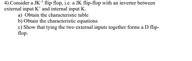 4) Consider a JK?¹ flip flop, i.e. a JK flip-flop with an inverter between
external input K' and internal input K.
a) Obtain the characteristic table
b) Obtain the characteristic equations
c) Show that tying the two external inputs together forms a D flip-
flop.