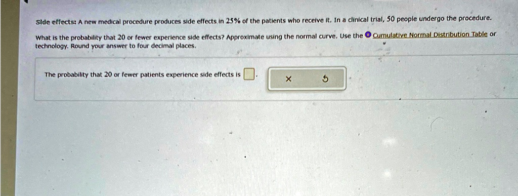 Side effects: A new medical procedure produces side effects in 25% of the patients who receive it. In a clinical trial, 50 people undergo the procedure.
What is the probability that 20 or fewer experience side effects? Approximate using the normal curve. Use the Cumulative Normal Distribution Table or technology. Round your answer to four decimal places.
The probability that 20 or fewer patients experience side effects is