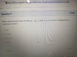 Question 9
10 pts
When using the point-slope formula, y - y1 = m(x - x1), for which variables do we substitute numbers?
x, y
x, y, m
y1, x1, m
y1, x1