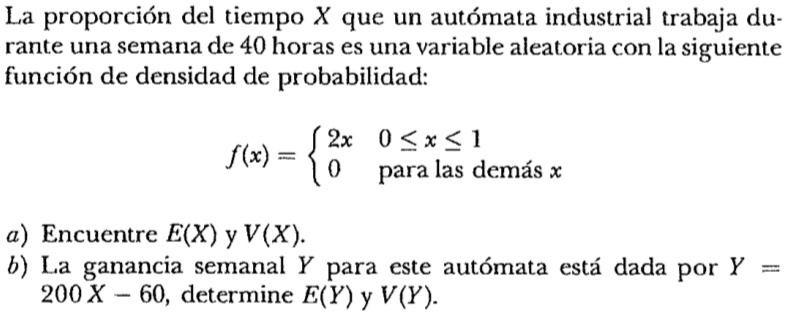 La proporción del tiempo X que un autómata industrial trabaja durante una semana de 40 horas es una variable aleatoria con la siguiente función de densidad de probabilidad:
f(x) =  2x     0 ≤ x ≤ 1
 0    para las demás  x
a) Encuentre E(X) y V(X).
b) La ganancia semanal Y para este autómata está dada por Y = 200 X - 60, determine E(Y) y V(Y).