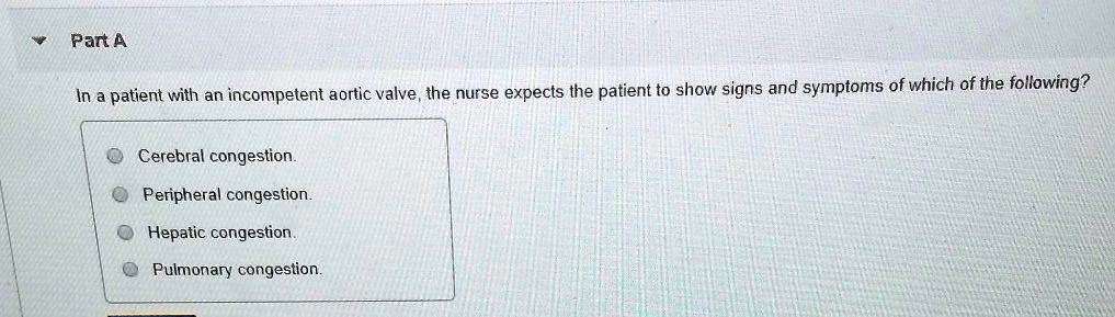 Part A
In a patient with an incompetent aortic valve, the nurse expects the patient to show signs and symptoms of which of the following?
Cerebral congestion.
Peripheral congestion.
Hepatic congestion.
Pulmonary congestion.
