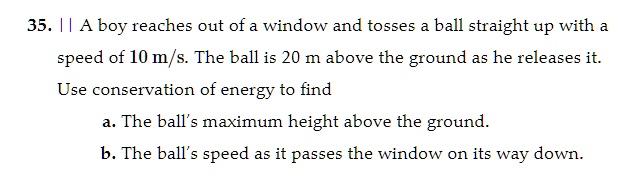 35. || A boy reaches out of a window and tosses a ball straight up with a speed of 10 m/s. The ball is 20 m above the ground as he releases it. Use conservation of energy to find

a. The ball's maximum height above the ground.
b. The ball's speed as it passes the window on its way down.