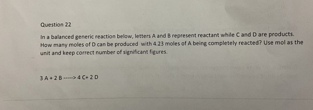 In a balanced generic reaction below, letters A and B represent reactant while C and D are products. How many moles of D can be produced with 4.23 moles of A being completely reacted? Use mol as the unit and keep correct number of significant figures.

3 A + 2 B —–> 4 C+ 2 D