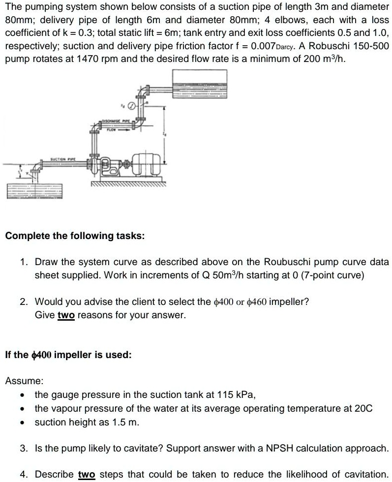 The pumping system shown below consists of a suction pipe of length 3m and diameter 80mm; delivery pipe of length 6m and diameter 80mm; 4 elbows, each with a loss coefficient of k = 0.3; total static lift = 6m; tank entry and exit loss coefficients 0.5 and 1.0, respectively; suction and delivery pipe friction factor f = 0.007Darcy. A Robuschi 150-500 pump rotates at 1470 rpm and the desired flow rate is a minimum of 200 m3/h.

Complete the following tasks:

1. Draw the system curve as described above on the Roubuschi pump curve data sheet supplied. Work in increments of Q 50m3/h starting at 0 (7-point curve)

2. Would you advise the client to select the ?400 or ?460 impeller?
Give two reasons for your answer.

If the ?400 impeller is used:

Assume:
• the gauge pressure in the suction tank at 115 kPa,
• the vapour pressure of the water at its average operating temperature at 20C
• suction height as 1.5 m.

3. Is the pump likely to cavitate? Support answer with a NPSH calculation approach.

4. Describe two steps that could be taken to reduce the likelihood of cavitation.