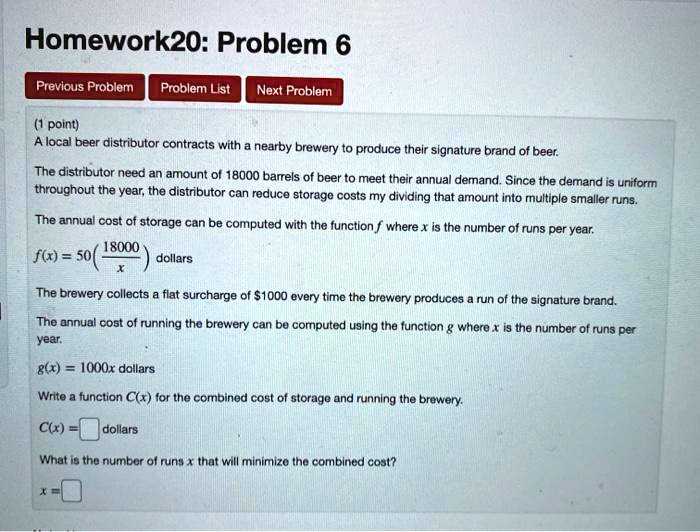 Homework20: Problem 6
(1 point)
A local beer distributor contracts with a nearby brewery to produce their signature brand of beer.
The distributor need an amount of 18000 barrels of beer to meet their annual demand. Since the demand is uniform throughout the year, the distributor can reduce storage costs my dividing that amount into multiple smaller runs.
The annual cost of storage can be computed with the function f where x is the number of runs per year.
f(x) = 50(18000/x) dollars
The brewery collects a flat surcharge of 1000 every time the brewery produces a run of the signature brand.
The annual cost of running the brewery can be computed using the function g where x is the number of runs per year.
g(x) = 1000x dollars
Write a function C(x) for the combined cost of storage and running the brewery.
C(x) = [ ] dollars
What is the number of runs x that will minimize the combined cost?
x = [ ]