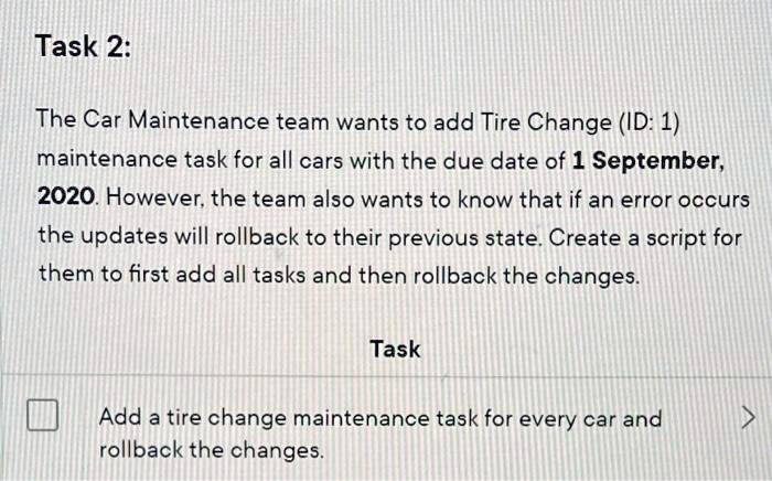 The Car Maintenance team wants to add Tire Change (ID: 1) maintenance task for all cars with the due date of 1 September, 2020. However, the team also wants to know that if an error occurs the updates will rollback to their previous state. Create a script for them to first add all tasks and then rollback the changes.
Task
Add a tire change maintenance task for every car and rollback the changes.