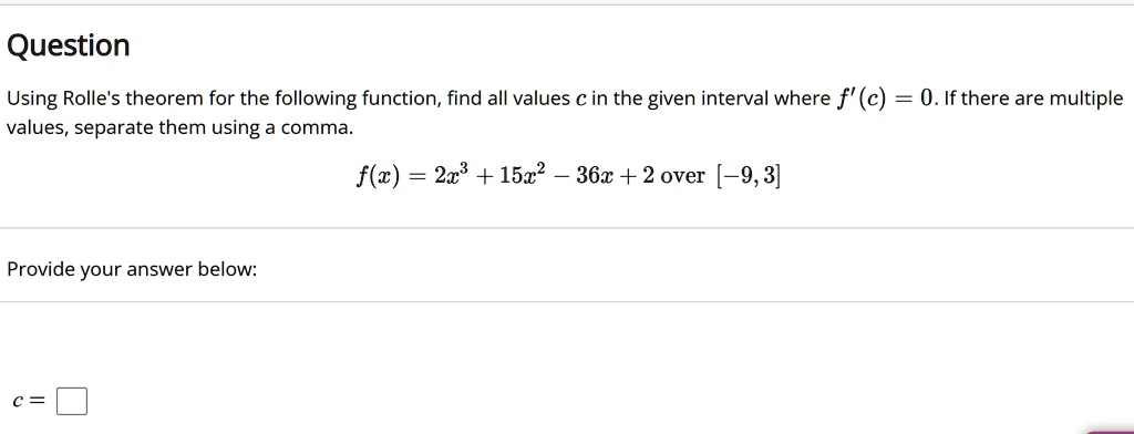 Question
Using Rolle's theorem for the following function, find all values c in the given interval where f'(c) = 0. If there are multiple values, separate them using a comma.
f(x) = 2x^3 + 15x^2 - 36x + 2 over [-9, 3]
Provide your answer below:
c =