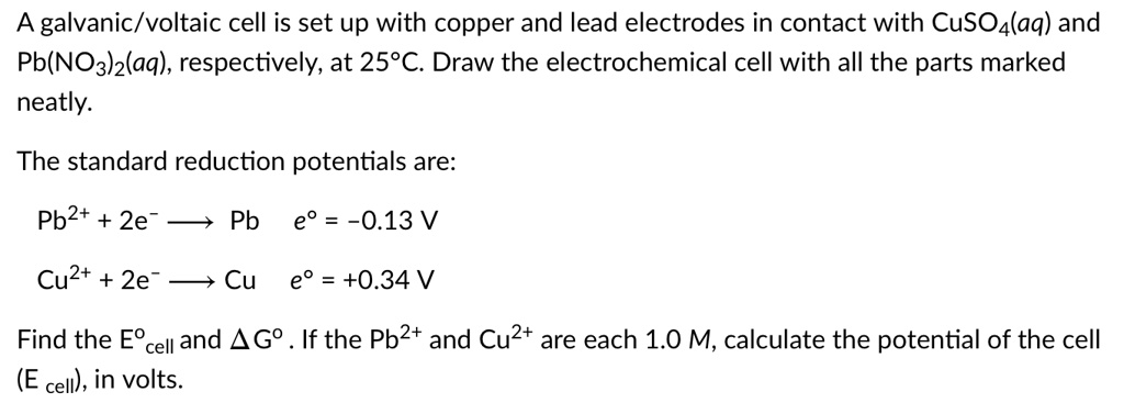 A galvanic/voltaic cell is set up with copper and lead electrodes in contact with CuSO4(aq) and Pb(NO3)2(aq), respectively, at 25°C. Draw the electrochemical cell with all the parts marked neatly.

The standard reduction potentials are:
Pb2+ + 2e- ? Pb e° = -0.13 V
Cu2+ + 2e- ? Cu e° = +0.34 V

Find the E°cell and ?G°. If the Pb2+ and Cu2+ are each 1.0 M, calculate the potential of the cell (E cell), in volts.