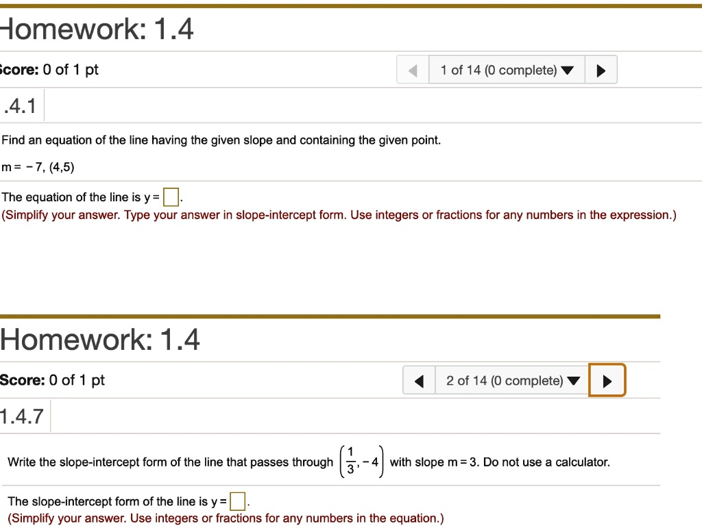 Find an equation of the line having the given slope and containing the given point.
m = -7, (4,5)
The equation of the line is y = .
(Simplify your answer. Type your answer in slope-intercept form. Use integers or fractions for any numbers in the expression.)
Write the slope-intercept form of the line that passes through (1/3, -4) with slope m = 3. Do not use a calculator.
The slope-intercept form of the line is y = .
(Simplify your answer. Use integers or fractions for any numbers in the equation.)
