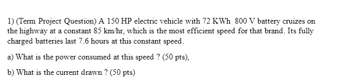 1) (Term Project Question) A 150 HP electric vehicle with 72 KWh 800 V battery cruizes on the highway at a constant 85 km/hr, which is the most efficient speed for that brand. Its fully charged batteries last 7.6 hours at this constant speed.
a) What is the power consumed at this speed? (50 pts),
b) What is the current drawn ? (50 pts)